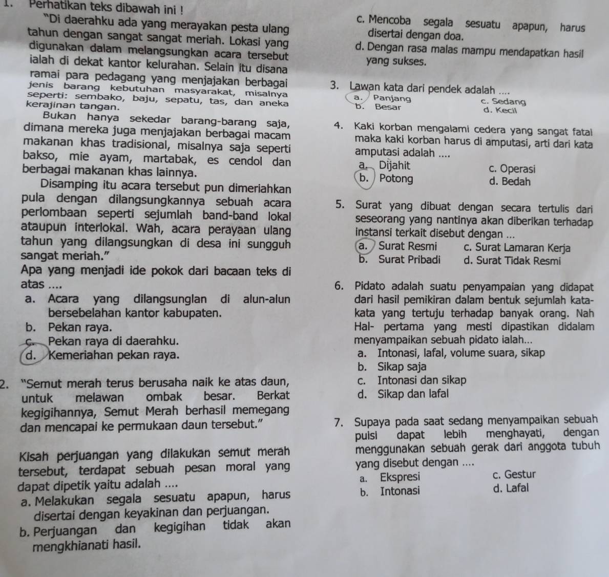 Perhatikan teks dibawah ini ! c. Mencoba segala sesuatu apapun, harus
“Di daerahku ada yang merayakan pesta ulan disertai dengan doa.
tahun dengan sangat sangat meriah. Lokasi yang d. Dengan rasa malas mampu mendapatkan hasil
digunakan dalam melangsungkan acara tersebut yang sukses.
ialah di dekat kantor kelurahan. Selain itu disana
ramai para pedagang yang menjajakan berbagai 3. Lawan kata dari pendek adalah ....
jenis barang kebutuhan masyarakat, misalnya a. Panjang c. Sedang
seperti: sembako, baju, sepatu, tas, dan aneka
kerajinan tangan. b. Besar d. Kecil
Bukan hanya sekedar barang-barang saja, 4. Kaki korban mengalami cedera yang sangat fatai
dimana mereka juga menjajakan berbagai macam maka kaki korban harus di amputasi, arti dari kata
makanan khas tradisional, misalnya saja seperti amputasi adalah ....
bakso, mie ayam, martabak, es cendol dan a. Dijahit c. Operasi
berbagai makanan khas lainnya. b.  Potong d. Bedah
Disamping itu acara tersebut pun dimeriahkan
pula dengan dilangsungkannya sebuah acara 5. Surat yang dibuat dengan secara tertulis dari
perlombaan seperti sejumlah band-band lokal seseorang yang nantinya akan diberikan terhadap
ataupun interlokal. Wah, acara perayaan ulang instansi terkait disebut dengan ...
tahun yang dilangsungkan di desa ini sungguh a. Surat Resmi c. Surat Lamaran Kerja
sangat meriah.” b. Surat Pribadi d. Surat Tidak Resmi
Apa yang menjadi ide pokok dari bacaan teks di
atas .... 6. Pidato adalah suatu penyampaian yang didapat
a. Acara yang dilangsunglan di alun-alun dari hasil pemikiran dalam bentuk sejumlah kata-
bersebelahan kantor kabupaten. kata yang tertuju terhadap banyak orang. Nah
b. Pekan raya. Hal- pertama yang mesti dipastikan didalam
c. Pekan raya di daerahku. menyampaikan sebuah pidato ialah...
d. Kemeriahan pekan raya. a. Intonasi, lafal, volume suara, sikap
b. Sikap saja
2. “Semut merah terus berusaha naik ke atas daun, c. Intonasi dan sikap
untuk melawan ombak besar. Berkat d. Sikap dan lafal
kegigihannya, Semut Merah berhasil memegang
dan mencapai ke permukaan daun tersebut." 7. Supaya pada saat sedang menyampaikan sebuah
puisi dapat lebih menghayati, dengan
Kisah perjuangan yang dilakukan semut merah menggunakan sebuah gerak dari anggota tubuh
tersebut, terdapat sebuah pesan moral yang yang disebut dengan ....
c. Gestur
dapat dipetik yaitu adalah .... a. Ekspresi d. Lafal
a. Melakukan segala sesuatu apapun, harus b. Intonasi
disertai dengan keyakinan dan perjuangan.
b. Perjuangan dan kegigihan tidak akan
mengkhianati hasil.