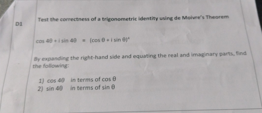 Test the correctness of a trigonometric identity using de Moivre’s Theorem 
D1
cos 4θ +isin 4θ =(cos θ +isin θ )^4
By expanding the right-hand side and equating the real and imaginary parts, find 
the following: 
1) cos 4θ in terms of cos θ
2) sin 4θ in terms of sin θ