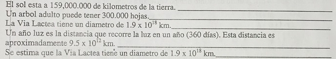 El sol esta a 159,000.000 de kilometros de la tierra. 
_ 
Un arbol adulto puede tener 300.000 hojas._ 
La Via Lactea tiene un diametro de 1.9* 10^(18)km. 
_ 
Un año luz es la distancia que recorre la luz en un año (360 días). Esta distancia es 
aproximadamente 9.5* 10^(12)km. 
_ 
Se estima que la Vía Lactea tiene un diametro de 1.9* 10^(18)km. _