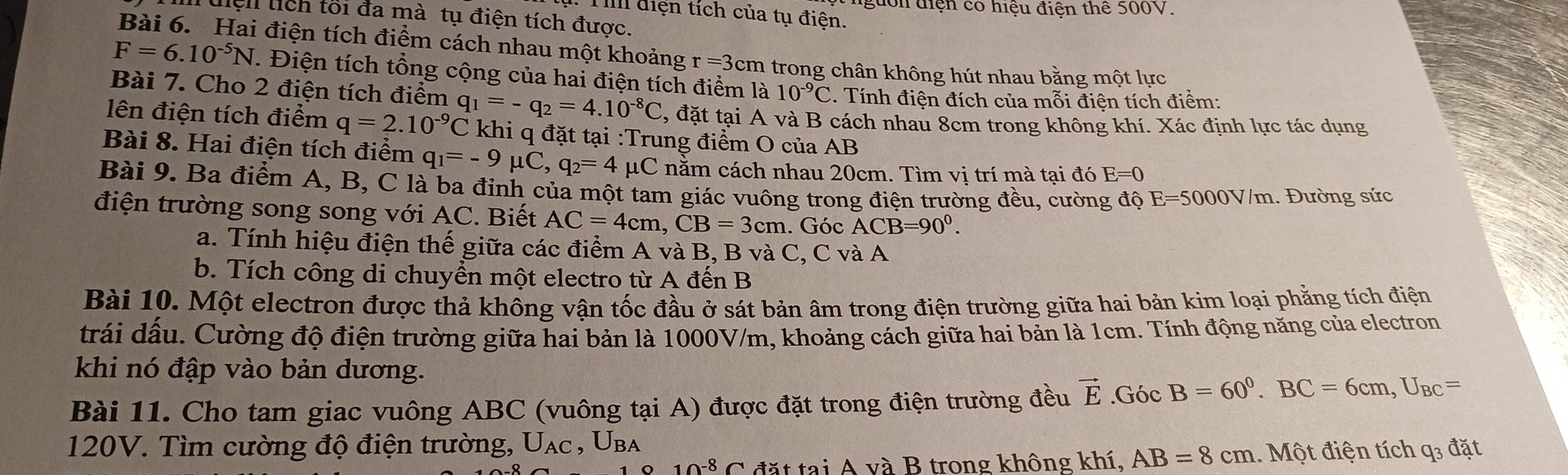 nguồn điện có hiệu điện thể 500V.
III điện tích của tụ điện.
liệl lích tối đa mà tụ điện tích được.
Bài 6. Hai điện tích điểm cách nhau một khoảng r=3cm trong chân không hút nhau bằng một lực
F=6.10^(-5)N T. Điện tích tổng cộng của hai điện tích điểm là 10^(-9)C. Tính điện đích của mỗi điện tích điềm:
Bài 7. Cho 2 điện tích điểm q_1=-q_2=4.10^(-8)C , đặt tại A và B cách nhau 8cm trong không khí. Xác định lực tác dụng
lên điện tích điểm q=2.10^(-9)C khi q đặt tại :Trung điểm O của AB
Bài 8. Hai điện tích điểm q_1=-9mu C,q_2=4mu C năm cách nhau 20cm. Tìm vị trí mà tại đó E=0
Bài 9. Ba điểm A, B, C là ba đỉnh của một tam giác vuông trong điện trường đều, cường độ E=5000V/m. Đường sức
điện trường song song với AC. Biết AC=4cm,CB=3cm. Góc ACB=90°.
a. Tính hiệu điện thế giữa các điểm A và B, B và C, C và A
b. Tích công di chuyền một electro từ A đến B
Bài 10. Một electron được thả không vận tốc đầu ở sát bản âm trong điện trường giữa hai bản kim loại phẳng tích điện
trải dầu. Cường độ điện trường giữa hai bản là 1000V/m, khoảng cách giữa hai bản là 1cm. Tính động năng của electron
khi nó đập vào bản dương.
Bài 11. Cho tam giac vuông ABC (vuông tại A) được đặt trong điện trường đều vector E.GicB=60^0.BC=6cm,U_BC=
120V. Tìm cường độ điện trường, U_AC,U_BA
10^(-8)C đặt tại A và B trong không khí, AB=8cm 1.  Một điện tích q3 đặt