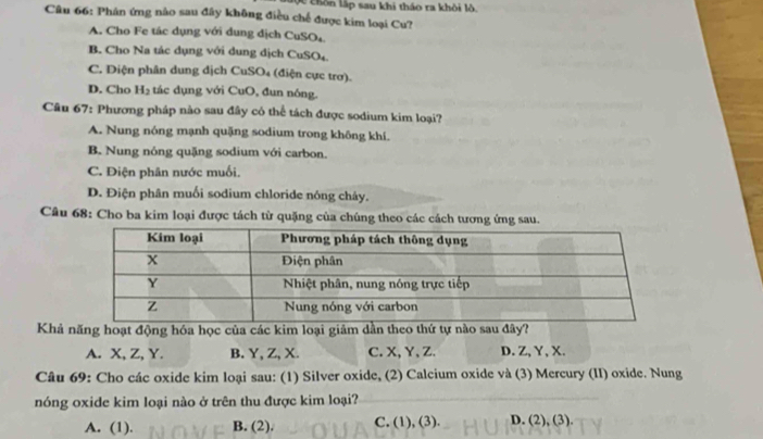 Vc chôn lập sau khi thảo ra khỏi lò.
Câu 66: Phân ứng nào sau đây không điều chế được kim loại Cu?
A. Cho Fe tác dụng với dung địch CuSO₄
B. Cho Na tác dụng với dung dịch CuSO4.
C. Diện phân dung dịch CuSO₄ (điện cực trơ).
D. Cho H_2 tác dụng với CuO, đun nóng.
Câu 67: Phương pháp nào sau đây có thể tách được sodium kim loại?
A. Nung nóng mạnh quặng sodium trong không khí.
B. Nung nóng quặng sodium với carbon.
C. Điện phân nước muối.
D. Điện phân muối sodium chloride nông chây.
Câu 68: Cho ba kim loại được tách từ quặng của chúng theo các cách tương ứng sau.
Khả năng hoạt động hóa học của các kim loại giảm dần theo thứ tự nào sau đây?
A. X, Z, Y. B. Y, Z, X. C. X, Y 、 Z. D. Z, Y, X.
Câu 69: Cho các oxide kim loại sau: (1) Silver oxide, (2) Calcium oxide và (3) Mercury (II) oxide. Nung
nóng oxide kim loại nào ở trên thu được kim loại?
A. (1). B. (2). C. (1), (3). D. (2), (3).