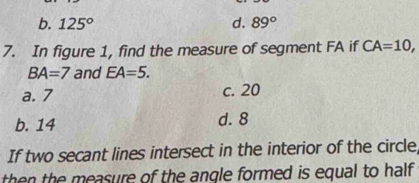 b. 125° d. 89°
7. In figure 1, find the measure of segment FA if CA=10,
BA=7 and EA=5.
a. 7 c. 20
b. 14
d. 8
If two secant lines intersect in the interior of the circle
then the measure of the angle formed is equal to half .