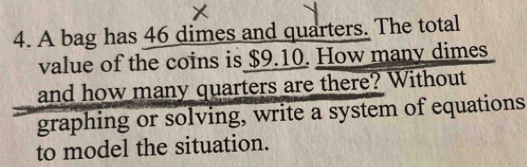 A bag has 46 dimes and quarters. The total 
value of the coins is $9.10. How many dimes 
and how many quarters are there? Without 
graphing or solving, write a system of equations 
to model the situation.