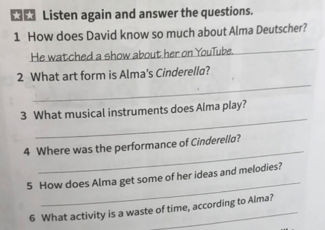 ★ Listen again and answer the questions. 
1 How does David know so much about Alma Deutscher? 
He watched a show about her on YouTube. 
_ 
2 What art form is Alma’s Cinderella? 
_ 
3 What musical instruments does Alma play? 
_ 
4 Where was the performance of Cinderella? 
_ 
5 How does Alma get some of her ideas and melodies? 
6 What activity is a waste of time, according to Alma?