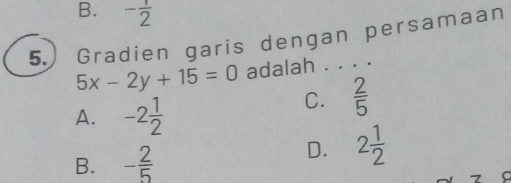 B. - 1/2 
5. ) Gradien garis dengan persamaan
5x-2y+15=0 adalah . . . .
A. -2 1/2 
C.  2/5 
B. - 2/5 
D. 2 1/2 
7 a