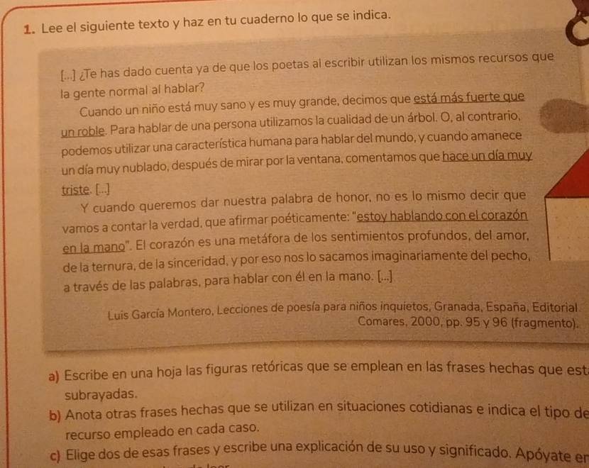 Lee el siguiente texto y haz en tu cuaderno lo que se indica. 
[...] ¿Te has dado cuenta ya de que los poetas al escribir utilizan los mismos recursos que 
la gente normal al hablar? 
Cuando un niño está muy sano y es muy grande, decimos que está más fuerte que 
un roble. Para hablar de una persona utilizamos la cualidad de un árbol. O, al contrario, 
podemos utilizar una característica humana para hablar del mundo, y cuando amanece 
un día muy nublado, después de mirar por la ventana, comentamos que hace un día muy 
triste. [...] 
Y cuando queremos dar nuestra palabra de honor, no es lo mismo decir que 
vamos a contar la verdad, que afirmar poéticamente: "estoy hablando con el corazón 
en la mano'. El corazón es una metáfora de los sentimientos profundos, del amor, 
de la ternura, de la sinceridad, y por eso nos lo sacamos imaginariamente del pecho, 
a través de las palabras, para hablar con él en la mano. [...] 
Luis García Montero, Lecciones de poesía para niños inquietos, Granada, España, Editorial 
Comares, 2000, pp. 95 γ 96 (fragmento). 
a) Escribe en una hoja las figuras retóricas que se emplean en las frases hechas que est 
subrayadas. 
b) Anota otras frases hechas que se utilizan en situaciones cotidianas e indica el tipo de 
recurso empleado en cada caso. 
c) Elige dos de esas frases y escribe una explicación de su uso y significado. Apóyate en