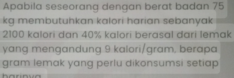 Apabila seseorang dengan berat badan 75
kg membutuhkan kalori harian sebanyak
2100 kalori dan 40% kalori berasal dari lemak 
yang mengandung 9 kalori/gram, berapa 
gram lemak yang perlu dikonsumsi setiap