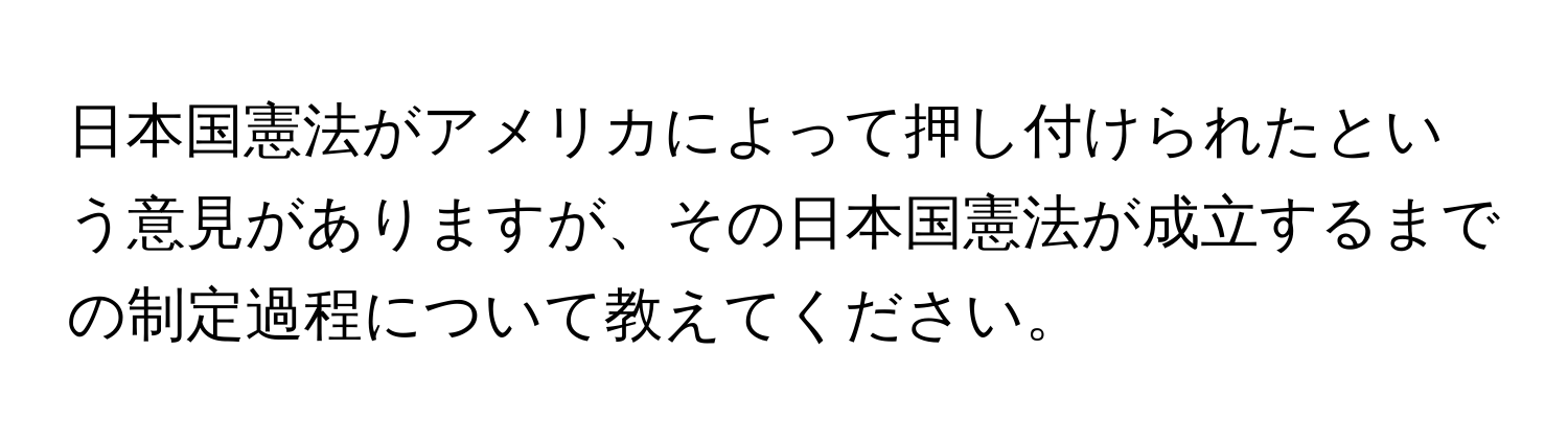 日本国憲法がアメリカによって押し付けられたという意見がありますが、その日本国憲法が成立するまでの制定過程について教えてください。