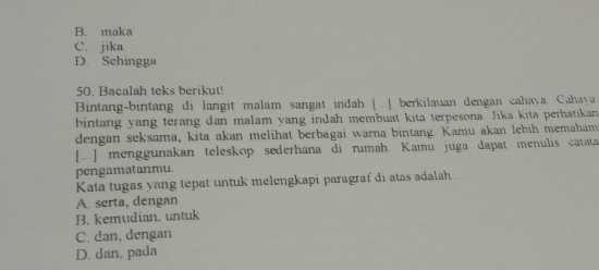 B. maka
C. jika
D. Sehingga
50. Bacalah teks berikut'
Bintang-bintang di langit malam sangat indah [..] berkilauan dengan cahaya. Cahava
bintang yang terang dan malam yang indah membuat kita terpesona Jīka kita perhatikan
dengan seksama, kita akan melihat berbagai warna bintang. Kamu akan lebih memaham
[...] menggunakan teleskop sederhana di rumah Kamu juga dapat menulis catata
pengamatanmu.
Kata tugas yang tepat untuk melengkapi paragraf di atas adalah ..
A. serta, dengan
B. kemudian. untuk
C. dan, dengan
D. dan, pada