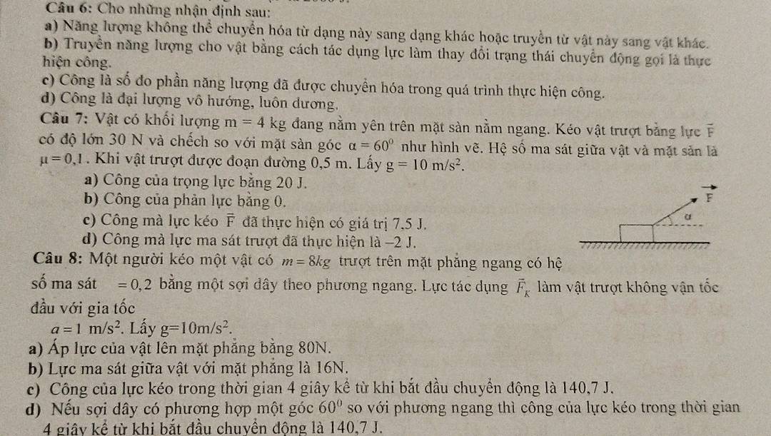 Cho những nhận định sau:
a) Năng lượng không thể chuyển hóa từ dạng này sang dạng khác hoặc truyền từ vật này sang vật khác.
b) Truyền năng lượng cho vật bằng cách tác dụng lực làm thay đổi trạng thái chuyển động gọi là thực
hiện công.
c) Công là số đo phần năng lượng đã được chuyển hóa trong quá trình thực hiện công.
d) Công là đại lượng vô hướng, luôn dương.
Câu 7: Vật có khối lượng m=4kg đang nằm yên trên mặt sàn nằm ngang. Kéo vật trượt bằng lực F
có độ lớn 30 N và chếch so với mặt sàn góc alpha =60° như hình vẽ. Hệ số ma sát giữa vật và mặt sản là
mu =0,1. Khi vật trượt được đoạn đường 0,5 m. Lấy g=10m/s^2.
a) Công của trọng lực bằng 20 J.
b) Công của phản lực bằng 0.
F
c) Công mà lực kéo F đã thực hiện có giá trị 7,5 J.
α
d) Công mà lực ma sát trượt đã thực hiện là −2 J.
Câu 8: Một người kéo một vật có m=8kg trượt trên mặt phẳng ngang có hệ
số ma sát =0,2 bằng một sợi dây theo phương ngang. Lực tác dụng overline F_K làm vật trượt không vận tốc
đầu với gia tốc
a=1m/s^2. Lấy g=10m/s^2.
a) Áp lực của vật lên mặt phẳng bằng 80N.
b) Lực ma sát giữa vật với mặt phẳng là 16N.
c) Công của lực kéo trong thời gian 4 giây kể từ khi bắt đầu chuyển động là 140,7 J.
d) Nếu sợi dây có phương hợp một góc 60° so với phương ngang thì công của lực kéo trong thời gian
4 giây kể từ khi bắt đầu chuyển động là 140,7 J.