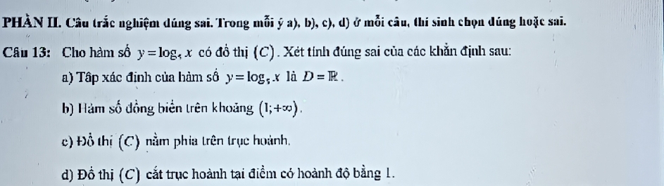 PHÀN II. Câu trắc nghiệm dúng sai. Trong mỗi ý a), b), c), d) ở mỗi câu, thí sinh chọn dúng hoặc sai. 
Câu 13: Cho hàm số y=log _4x có đồ thị (C). Xét tính đúng sai của các khẳn định sau: 
a) Tập xác định của hàm số y=log _5x là D=R. 
b) Hàm số đồng biển trên khoảng (1;+∈fty ). 
c) Đồ thị (C) nằm phia trên trục hoành, 
d) Đồ thị (C) cắt trục hoành tại điểm có hoành độ bằng 1.