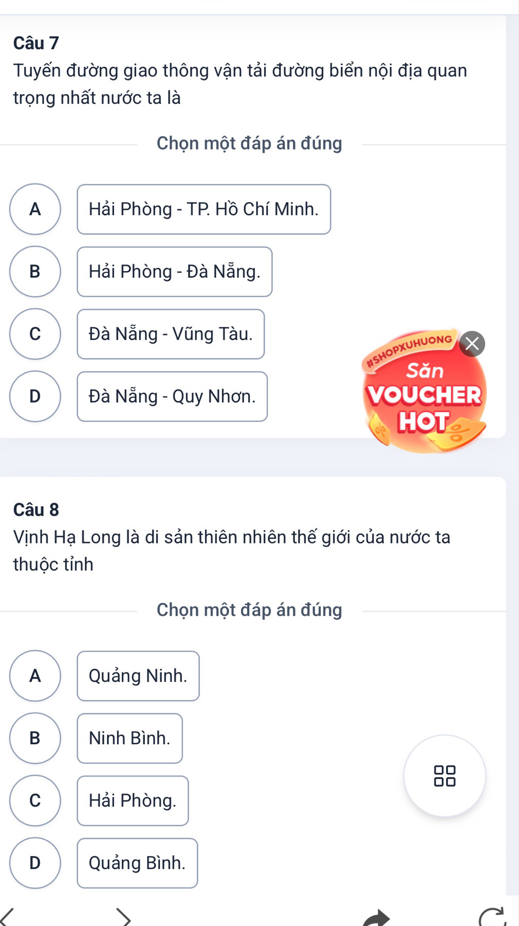 Tuyến đường giao thông vận tải đường biển nội địa quan
trọng nhất nước ta là
Chọn một đáp án đúng
A Hải Phòng - TP. Hồ Chí Minh.
B Hải Phòng - Đà Nẵng.
C Đà Nẵng - Vũng Tàu.
#SHOPXUHUONG
Săn
D Đà Nẵng - Quy Nhơn. VOUCHER
HOT
Câu 8
Vịnh Hạ Long là di sản thiên nhiên thế giới của nước ta
thuộc tỉnh
Chọn một đáp án đúng
A Quảng Ninh.
B Ninh Bình.
□□
□□
C Hải Phòng.
D Quảng Bình.