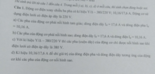 Thì sinh trà lới từ câu 1 đến cầu 4. Trong mỗi ý a), b), cì, đ) ở mỗi câu, thi sinh chọn đùng hoặc sai. 
Câu 1. Động cơ điện xoay chiều ba pha có kí hiệu Y/A - 380/220 V; 10, 16/17, 6 A. Động cơ sử 
dụng điện lưới có điện áp dây là 220 V. 
a) Các pha của động cơ phải nổi hình tam giác; dòng điện đây l_4=17.6A và dòng điện pha l。
=10,16A. 
b) Các pha của động cơ phải nổi hình sao; dòng điện dây I_4=17.6A và dòng điện I_p=10.16A
c) Với kí hiệu Y/A - 380/220 V thì các pha (cuộn dây) của động cơ chi được nổi hình sao khi 
điện lưới có điện áp dây là 380 V. 
d) Kí hiệu 10, 16/17,6 A để chī giá trị của dòng điện pha và dòng điện dây tương ứng của động 
cơ khi các pha của động cơ nổi hình sao.