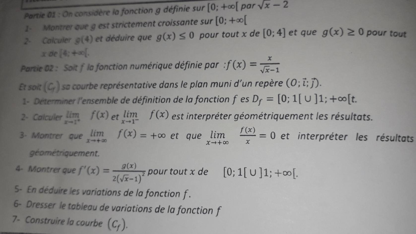 Partie 01 : On considère la fonction g définie sur [0;+∈fty [ par sqrt(x)-2
1- Montrer que g est strictement croissante sur [0;+∈fty [
2- Calculer g(4) et déduire que g(x)≤ 0 pour tout x de [0;4] et que g(x)≥ 0 pour tout
x de [4;+∈fty [. 
Partie 02 : Soit f la fonction numérique définie par : f(x)= x/sqrt(x)-1 
Et soit (C_T) sa courbe représentative dans le plan muni d'un repère (O;vector l;vector j). 
1- Déterminer l'ensemble de définition de la fonction fes D_f=[0;1[∪ ]1; +∈fty [t. 
2- Calculer limlimits _xto 1^+f(x) et limlimits _xto 1^-f(x) est interpréter géométriquement les résultats. 
3- Montrer que limlimits _xto +∈fty f(x)=+∈fty et que limlimits _xto +∈fty  f(x)/x =0 et interpréter les résultats 
géométriquement. 
4- Montrer que f'(x)=frac g(x)2(sqrt(x)-1)^2 pour tout x de [0;1[∪ ]1;+∈fty [. 
5- En déduire les variations de la fonction f. 
6- Dresser le tableau de variations de la fonction f 
7- Construire la courbe (C_f).