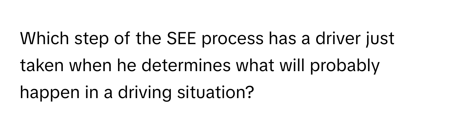 Which step of the SEE process has a driver just taken when he determines what will probably happen in a driving situation?