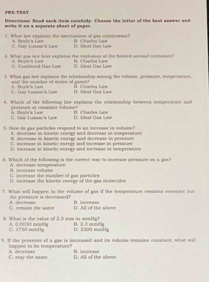 PRE-TEST
Directions: Read each item carefully, Choose the letter of the best answer and
write it on a separate sheet of paper.
1. What law explains the mechanism of gas compressor?
A. Boyle's Law B. Charles Law
C. Gay Lussac's Law D. Ideal Gas Law
2. What gas law best explains the explusion of the heated aerosol container?
A. Boyle's Law B. Charles Law
C. Combined Gas Law D. Ideal Gas Law
3. What gas law explains the relationship among the volume, pressure, temperature,
and the number of moles of gases?
A. Boyle's Law B. Charles Law
C. Gay Lussac's Law D. Ideal Gas Law
4. Which of the following law explains the relationship between temperature and
pressure at constant volume?
A. Boyle's Law B. Charles Law
C. Gay Lussac's Law D. Ideal Gas Law
5. How do gas particles respond to an increase in volume?
A. decrease in kinetic energy and decrease in temperature
B. decrease in kinetic energy and decrease in pressure
C. increase in kinetic energy and increase in pressure
D. increase in kinetic energy and increase in temperature
6. Which of the following is the correct way to increase pressure on a gas?
A. decrease temperature
B. increase volume
C. increase the number of gas particles
D. increase the kinetic energy of the gas molecules
7. What will happen to the volume of gas if the temperature remains constant but
the pressure is decreased?
A. decrease B. increase
C. remain the same D. All of the above
8. What is the value of 2.3 atm in mmHg?
A. 0.0030 mmHg B. 2.3 mmHg
C. 1750 mmHg D. 2300 mmHg
9. If the pressure of a gas is increased and its volume remains constant, what will
happen to its temperature?
A. decrease B. increase
C. stay the same D. All of the above