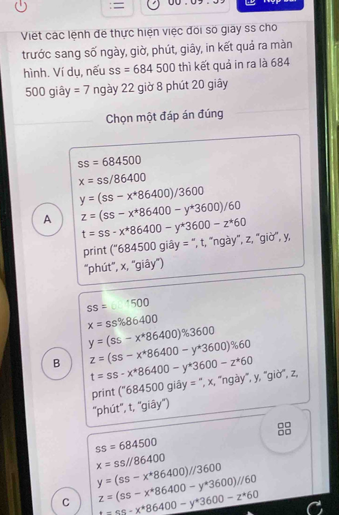 =
Viết các lệnh đề thực hiện việc đõi số giay ss cho
trước sang số ngày, giờ, phút, giây, in kết quả ra màn
hình. Ví dụ, nếu ss=684500 thì kết quả in ra là 684
500 giây =7 ngày 22 giờ 8 phút 20 giây
Chọn một đáp án đúng
ss=684500
x=ss/86400
y=(ss-x^*86400)/3600
A z=(ss-x^*86400-y^*3600)/60
t=ss-x^*86400-y^*3600-z^*60
print (''684500gihat ay= : “, t, “ngày”, z, “giờ”, y,
“phút”, x, “giây”)
SS=0.1500
x=ss% 86400
y=(ss-x^*86400)% 3600
B z=(ss-x^*86400-y^*3600)% 60
t=ss-x^*86400-y^*3600-z^*60
print (''684500gihat ay= “, x, “ngày”, y, “giờ”, z,
“phút”, t, “giây”)
ss=684500
x=ss//86400
y=(ss-x^*86400)//3600
C z=(ss-x^*86400-y^*3600)//60
t=ss-x^*86400-y^*3600-z^*60