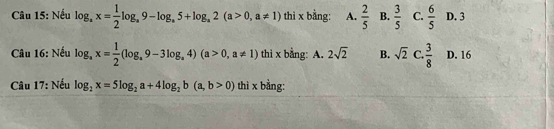 Nếu log _ax= 1/2 log _a9-log _a5+log _a2(a>0,a!= 1) thì x bằng: A.  2/5  B.  3/5  C.  6/5  D. 3
Câu 16: Nếu log _ax= 1/2 (log _a9-3log _a4)(a>0,a!= 1) thì x bằng: A. 2sqrt(2) B. sqrt(2) C.  3/8  D. 16
Câu 17: Nếu log _2x=5log _2a+4log _2b(a,b>0) thì x bằng: