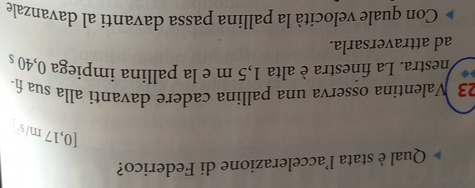 Qual è stata l’accelerazione di Federico?
[0,17m/s^2]
23 Valentina osserva una pallina cadere davanti alla sua fi- 
nestra. La finestra è alta 1,5 m e la pallina impiega 0,40 s
ad attraversarla. 
Con quale velocità la pallina passa davanti al davanzale