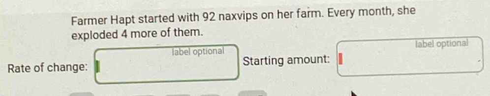 Farmer Hapt started with 92 naxvips on her farm. Every month, she 
exploded 4 more of them. 
label optional label optional 
Rate of change: Starting amount: