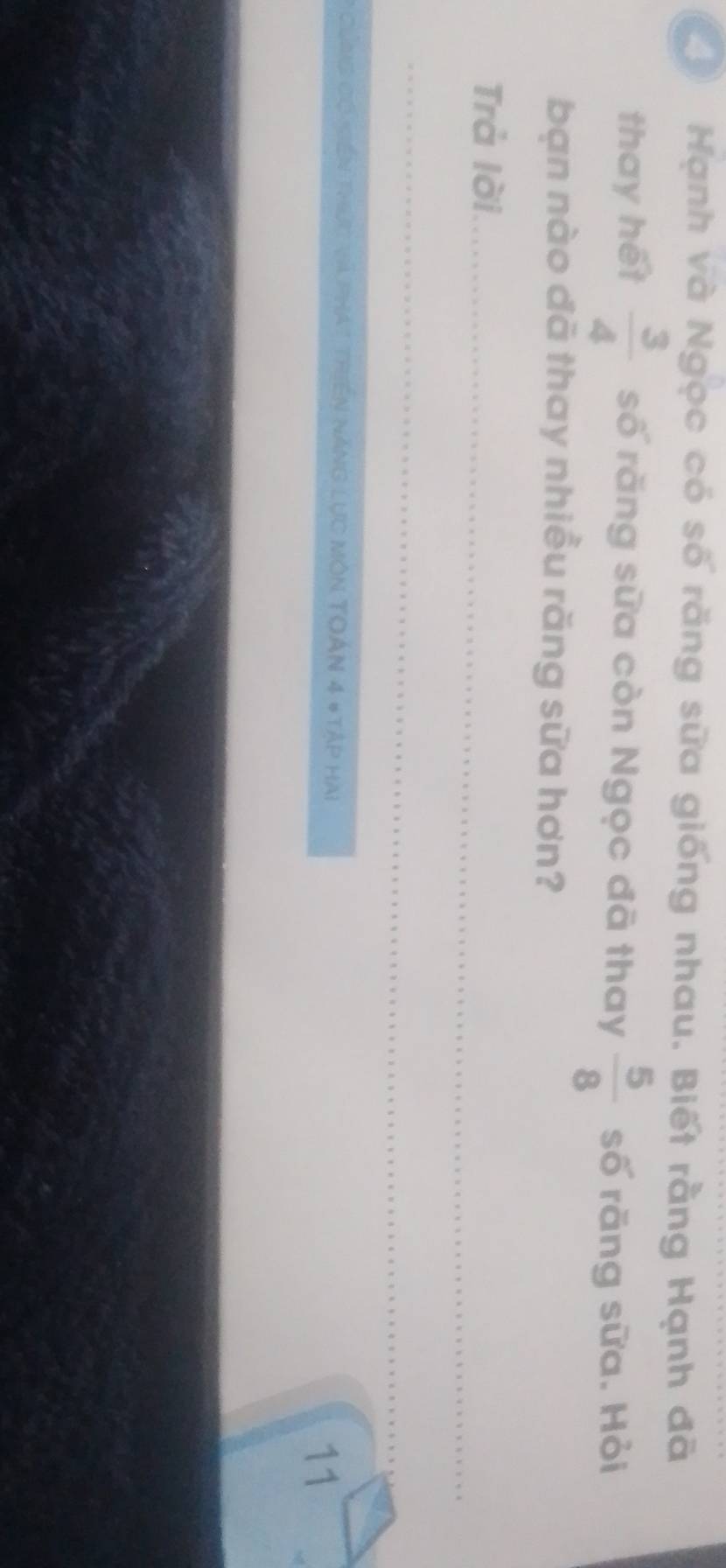 Hạnh và Ngọc có số răng sữa giống nhau. Biết rằng Hạnh đã 
thay hết  3/4  số răng sữa còn Ngọc đã thay  5/8  số rãng sữa. Hỏi 
bạn nào đã thay nhiều răng sữa hơn? 
Trả lời_ 
_ 
* Cng có gền thức và phát triền năng lực môn Toán 4 #Tập hai 11