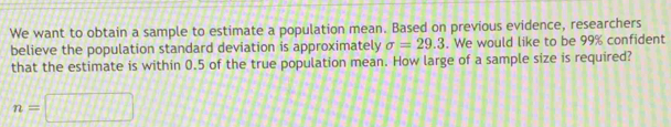 We want to obtain a sample to estimate a population mean. Based on previous evidence, researchers 
believe the population standard deviation is approximately sigma =29.3. We would like to be 99% confident 
that the estimate is within 0.5 of the true population mean. How large of a sample size is required?
n=□