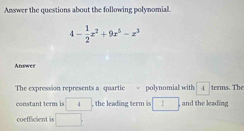 Answer the questions about the following polynomial.
4- 1/2 x^2+9x^5-x^3
Answer 
The expression represents a quartic polynomial with boxed 4 terms. The 
constant term is 4 , the leading term is □. , and the leading 
coefficient is □.