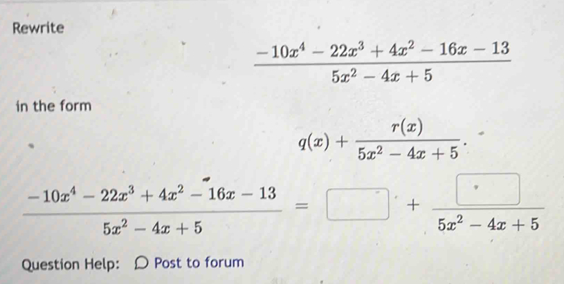 Rewrite
 (-10x^4-22x^3+4x^2-16x-13)/5x^2-4x+5 
in the form
q(x)+ r(x)/5x^2-4x+5 .
 (-10x^4-22x^3+4x^2-16x-13)/5x^2-4x+5 =□ + □ /5x^2-4x+5 
Question Help: 〇 Post to forum