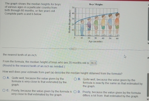 The graph shows the median heights for boys Boys' Heights
of various ages in a particular country from 50
birth through 60 months, or five years old. =
Complete parts a and b below. 40
30
20
10
0 10. 20 30 40 50 60
Age +months)
..
the nearest tenth of an inch.
From the formula, the median height of boys who are 35 months old is 36 0
(Round to the nearest tenth of an inch as needed)
How well does your estimate from part (a) describe the median height obtained from the formula?
A. Quile well, because the value given by the B. Quite well, because the value given by the
formula is very close to that estimated by the formula is exactly the same as that estimated by
graph. the graph
C. Poorly, because the value given by the formula is D. Poorly, because the value given by the formula
very close to that estimated by the graph differs a lot from that estimated by the graph.