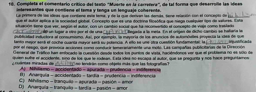 Completa el comentario crítico del texto “Muerte en la carretera”, de tal forma que desarrolle las ideas
Interesantes que contiene el tema y tenga un lenguaje coherente.
La primera de las ideas que contiene este tema, y de la que derivan las demás, tiene relación con el concepto de
que el autor aplica a la sociedad global. Concepto que es una doctrina filosófica que niega cualquier tipo de valores. Esta
situación tiene que ver, según el autor, con un cambio social que ha reconvertido el concepto de viaje como traslado
_de un lugar a otro por el de una _llegada a la meta. En el origen de dicho cambio se hallaría la
publicidad inductora al consumismo. Así, por ejemplo, la mayoría de los anuncios de automóviles proyecta la idea de que
tanto mejor será el coche cuanta mayor será su potencia. A ello se une otra cuestión fundamental: la _Injustificada
por el riesgo, que provoca acciones como conducir temerariamente una moto. Las campañas publicitarias de la Dirección
General de Tráfico han enfocado la cuestión desde todos los puntos de vista, haciêndonos ver que el problema no es sólo de
quien sufre el accidente, sino de los que le rodean. Esta idea no escapa al autor, que se pregunta y nos hace preguntamos.
cuántas miradas de _no tendrán como objeto más que las fotografias?
A) Nihilismo - accidentado - apurada - prudencia - indiferencia
B) Anarquía - accidentado - tardía - prudencia - indiferencia
C) Nihilismo - tranquilo - apurada - pasión - amor
D) Anarquía - tranquilo - tardía - pasión - amor