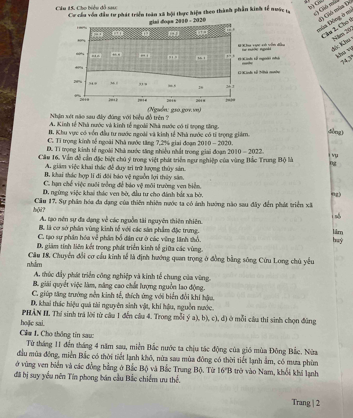 Cho biểu đồ sau:
b) Gi0
Cơ cầu vốn đầu tư phát triển toàn xã hội thực hiện theo thành phần kinh tế nước ta c) Gió mua
d) Gió mùa Đó
Câu 2. Cho t
mùa Đông ở mi
Năm 202
đó: Khu 
khu vụ
74, 3°
Nhận xét nào sau đây đúng với biểu đồ trên ?
A. Kinh tế Nhà nước và kinh tế ngoài Nhà nước có tỉ trọng tăng.
B. Khu vực có vốn đầu tư nước ngoài và kinh tế Nhà nước có tỉ trọng giảm.
đồng)
C. Tỉ trọng kinh tế ngoài Nhà nước tăng 7,2% giai đoạn 2010 - 2020.
D. Tỉ trọng kinh tế ngoài Nhà nước tăng nhiều nhất trong giai đoạn 2010 - 2022.
vụ
Câu 16. Vấn đề cần đặc biệt chú ý trong việt phát triển ngư nghiệp của vùng Bắc Trung Bộ là
ng
A. giảm việc khai thác để duy trì trữ lượng thủy sản.
B. khai thác hợp lí đi đôi bảo vệ nguồn lợi thủy sản.
C. hạn chế việc nuôi trồng để bảo vệ môi trường ven biển.
D. ngừng việc khai thác ven bờ, đầu tư cho đánh bắt xa bờ. ng)
Câu 17. Sự phân hóa đa dạng của thiên nhiên nước ta có ảnh hưởng nào sau đây đến phát triển xã
hội?
số
A. tạo nên sự đa dạng về các nguồn tài nguyên thiên nhiên.
B. là cơ sở phân vùng kinh tế với các sản phầm đặc trưng. lâm
C. tạo sự phân hóa về phân bố dân cư ở các vũng lãnh thổ. huỷ
D. giảm tính liên kết trong phát triển kinh tế giữa các vùng.
Câu 18. Chuyển đổi cơ cấu kinh tế là định hướng quan trọng ở đồng bằng sông Cửu Long chủ yếu
nhằm
A. thúc đầy phát triển công nghiệp và kinh tế chung của vùng.
B. giải quyết việc làm, nâng cao chất lượng nguồn lao động.
C. giúp tăng trưởng nền kinh tế, thích ứng với biến đồi khí hậu.
D. khai thác hiệu quả tài nguyên sinh vật, khí hậu, nguồn nước.
PHÀN II. Thí sinh trả lời từ câu 1 đến câu 4. Trong mỗi ý a), b), c), d) ở mỗi câu thí sinh chọn đúng
hoặc sai.
Câu 1. Cho thông tin sau:
Từ tháng 11 đến tháng 4 năm sau, miền Bắc nước ta chịu tác động của gió mùa Đông Bắc. Nửa
đầu mùa đông, miền Bắc có thời tiết lạnh khô, nửa sau mùa đông có thời tiết lạnh ẩm, có mưa phùn
ở vùng ven biển và các đồng bằng ở Bắc Bộ và Bắc Trung Bộ. Từ 16°B trở vào Nam, khối khí lạnh
đã bị suy yếu nên Tín phong bán cầu Bắc chiếm ưu thế.
Trang | 2