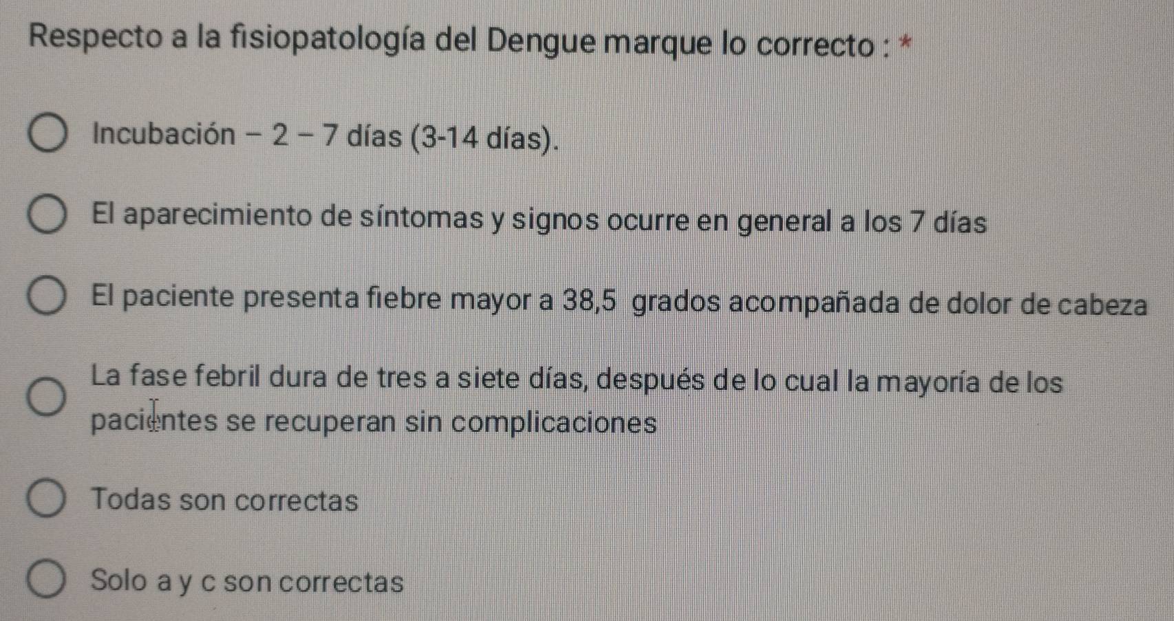 Respecto a la fisiopatología del Dengue marque lo correcto : *
Incubación -2-7 días (3-14 días).
El aparecimiento de síntomas y signos ocurre en general a los 7 días
El paciente presenta fiebre mayor a 38,5 grados acompañada de dolor de cabeza
La fase febril dura de tres a siete días, después de lo cual la mayoría de los
pacientes se recuperan sin complicaciones
Todas son correctas
Solo a y c son correctas