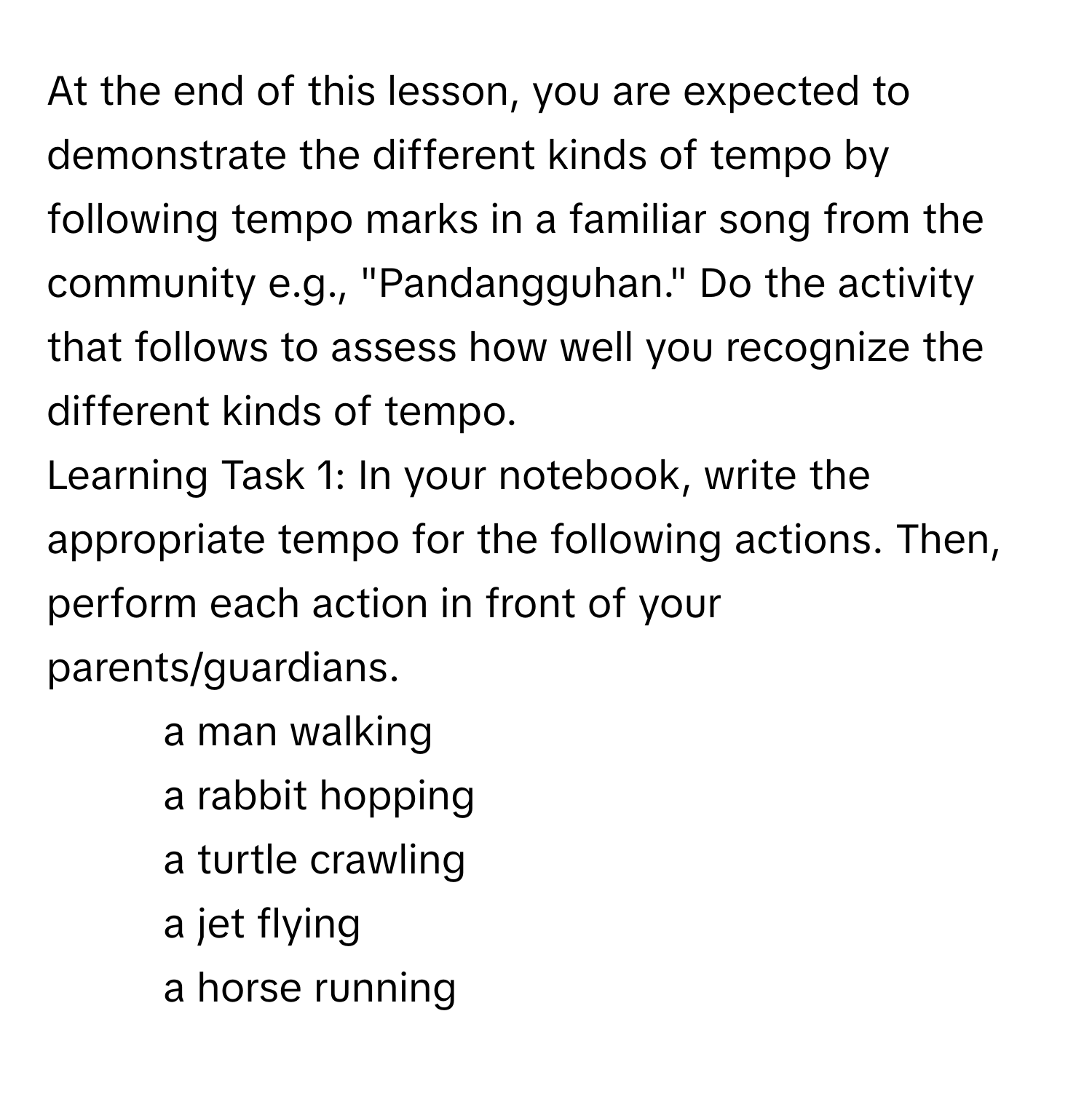 At the end of this lesson, you are expected to demonstrate the different kinds of tempo by following tempo marks in a familiar song from the community e.g., "Pandangguhan." Do the activity that follows to assess how well you recognize the different kinds of tempo. 
Learning Task 1: In your notebook, write the appropriate tempo for the following actions. Then, perform each action in front of your parents/guardians.
1. a man walking
2. a rabbit hopping
3. a turtle crawling
4. a jet flying
5. a horse running