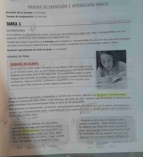 PRUEBA De ExpRESiÓN E INTERACCIÓN ORALES
Duración de la prueba: 15 minutos
Tiempo de preparación: 15 minutos
TAREA 1 prlieba de expresión e interacción drales
INSTRUCCIONES
En el examen le ofrecerán dos temas, de los que solo tendrá que elegir uno. Aquí, le proponemos uno con
algunas indicaciones para preparar una exposición oral.
Tendrá que hablar durante 2 o 3 minutos sobre ventajas e inconvenientes de una serie de soluciones propues-
tas para una situación determinada. A continuación, conversaró con el entrevistador sobre el tema.
Duración aproximada de toda la tarea: 4-5 minutos
EJEMPLO DE TEMA:
DEBERES ESCOLARES
En su país los niños llegan cansados a casa después de la jornada escola
y, en muchos casos, tras las actividades extraescolares aún tienen muchos
deberes que hacer para el día siguiente. A los padres les cuesta un gran
trabajo que los niños se pongan a hacer las tareas y acaban haciendo de
profesores. Algunos padres, profesores y expertos se han reunido para
opinar sobre esta situación y hacer algunas propuestas.
Lea las siguientes opiniones y propuestas y, durante dos minutos, explique sus ventajas e inconvenientes.
Tenga en cuenta que debe hablar, como mínimo, de cuatro de elías. Cuando haya finalizado su intervención.
debe conversar con el entrevistador sobre el tema de las propuestas.
Para preparar su intervención, al analizar cada propuesta debe plantearse por qué le parece una buena sa-
lución y qué inconvenientes tiene, a quién beneficia y a quién perjudica, si puede generar otros problemas, se
habría que matizor algo...
Respetar al otro, dar sin esperar nada a
Yo no hice los deberes con mis padres, cambio, compartir... Estos tendrian que ser
pero ahora los hago con mis hijos y es diver- los deberes que deberían hacer cuando lle-
tidísimo. En mi opinión, los niños tienen su gasen diariamente a casa y que tendrían que
ficiente tiempo cada tarde para hacer debe ser trabajados por los padres. Para mí, esos
res, actividades extraescolares y jugar cuando deberían ser los únicos deberes obligatorios
salen del colegio. Yo no cambiaría nada.