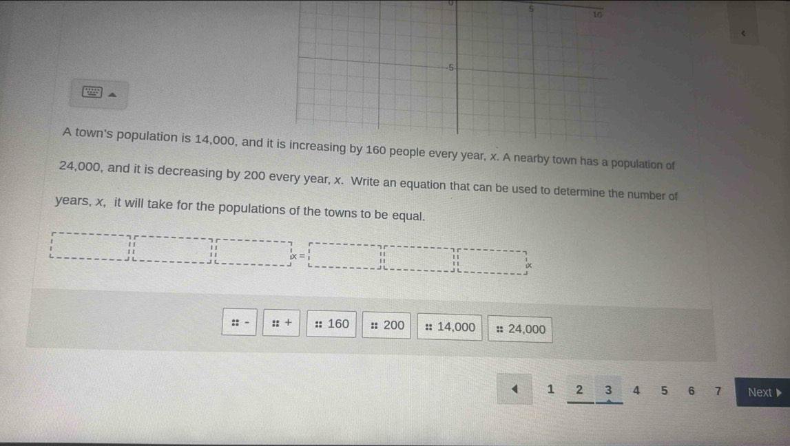 285 
A town's population is 14,000, and year, x. A nearby town has a population of
24,000, and it is decreasing by 200 every year, x. Write an equation that can be used to determine the number of
years, x, it will take for the populations of the towns to be equal. 
|| beginarrayr r----------------+ ------frac -frac -frac -frac -frac -frac -frac -frac -frac -frac  || □ ix 
::· ::+ :: 160 :: 200 :: 14,000 : 24,000
1 2 3 4 5 6 7 Next▶