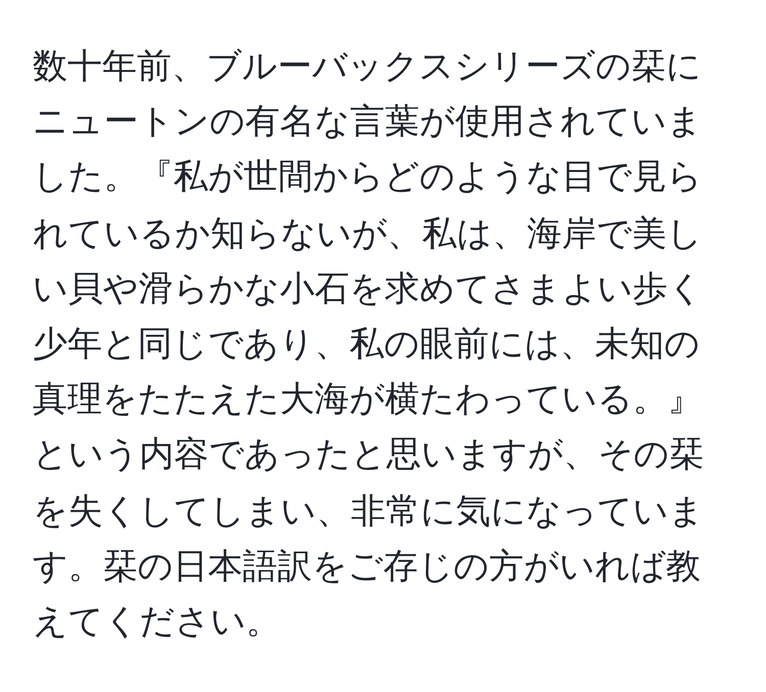 数十年前、ブルーバックスシリーズの栞にニュートンの有名な言葉が使用されていました。『私が世間からどのような目で見られているか知らないが、私は、海岸で美しい貝や滑らかな小石を求めてさまよい歩く少年と同じであり、私の眼前には、未知の真理をたたえた大海が横たわっている。』という内容であったと思いますが、その栞を失くしてしまい、非常に気になっています。栞の日本語訳をご存じの方がいれば教えてください。