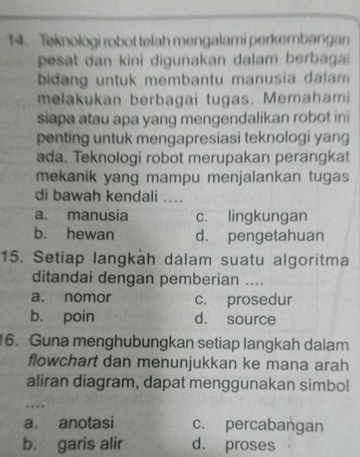 Teknologi robot telah mengalami perkembangan
pesat dan kini digunakan dalam berbagai
bidang untuk membantu manusia dalam 
melakukan berbagai tugas. Memahami
siapa atau apa yang mengendalikan robot in 
penting untuk mengapresiasi teknologi yang
ada. Teknologi robot merupakan perangkat
mekanik yang mampu menjalankan tugas 
di bawah kendali ....
a. manusia c. lingkungan
b. hewan d. pengetahuan
15. Setiap langkah dalam suatu algoritma
ditandai dengan pemberian …
a. nomor c. prosedur
bù poin d. source
6. Guna menghubungkan setiap langkah dalam
flowchart dan menunjukkan ke mana arah
aliran diagram, dapat menggunakan simbol
...
a. anotasi c. percabangan
b. garis alir d. proses