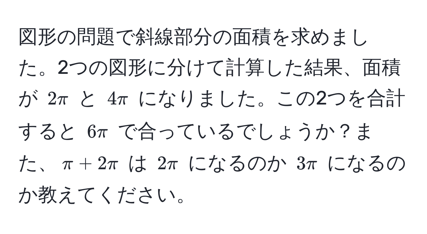 図形の問題で斜線部分の面積を求めました。2つの図形に分けて計算した結果、面積が $2π$ と $4π$ になりました。この2つを合計すると $6π$ で合っているでしょうか？また、$π + 2π$ は $2π$ になるのか $3π$ になるのか教えてください。