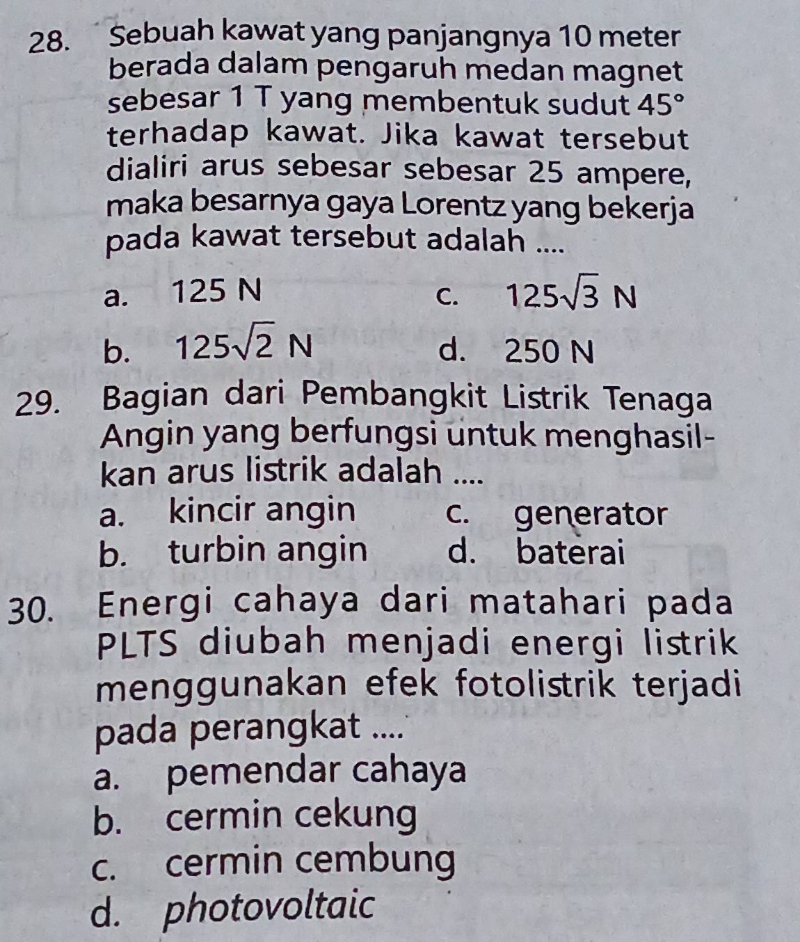 Sebuah kawat yang panjangnya 10 meter
berada dalam pengaruh medan magnet
sebesar 1 T yang membentuk sudut 45°
terhadap kawat. Jika kawat tersebut
dialiri arus sebesar sebesar 25 ampere,
maka besarnya gaya Lorentz yang bekerja
pada kawat tersebut adalah ....
a. 125 N C. 125sqrt(3)N
b. 125sqrt(2)N d. 250 N
29. Bagian dari Pembangkit Listrik Tenaga
Angin yang berfungsi untuk menghasil-
kan arus listrik adalah ....
a. kincir angin c. generator
b. turbin angin d. baterai
30. Energi cahaya dari matahari pada
PLTS diubah menjadi energi listrik
menggunakan efek fotolistrik terjadi
pada perangkat ....
a. pemendar cahaya
b. cermin cekung
c. cermin cembung
d. photovoltaic