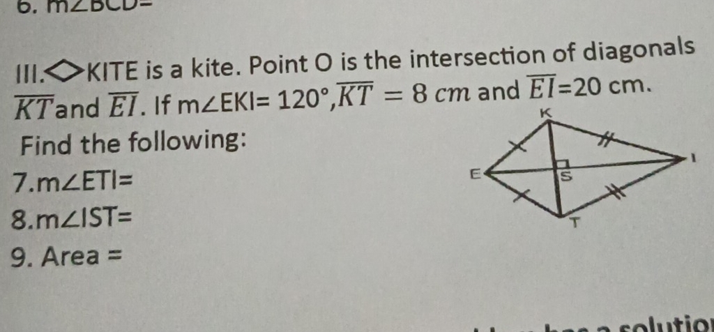 m∠ BCD=
II. △ KITE is a kite. Point O is the intersection of diagonals
overline KT and overline EI. If m∠ EKI=120°, overline KT=8cm and overline EI=20cm. 
Find the following: 
7. m∠ ETI=
8. m∠ IST=
9. A rea =