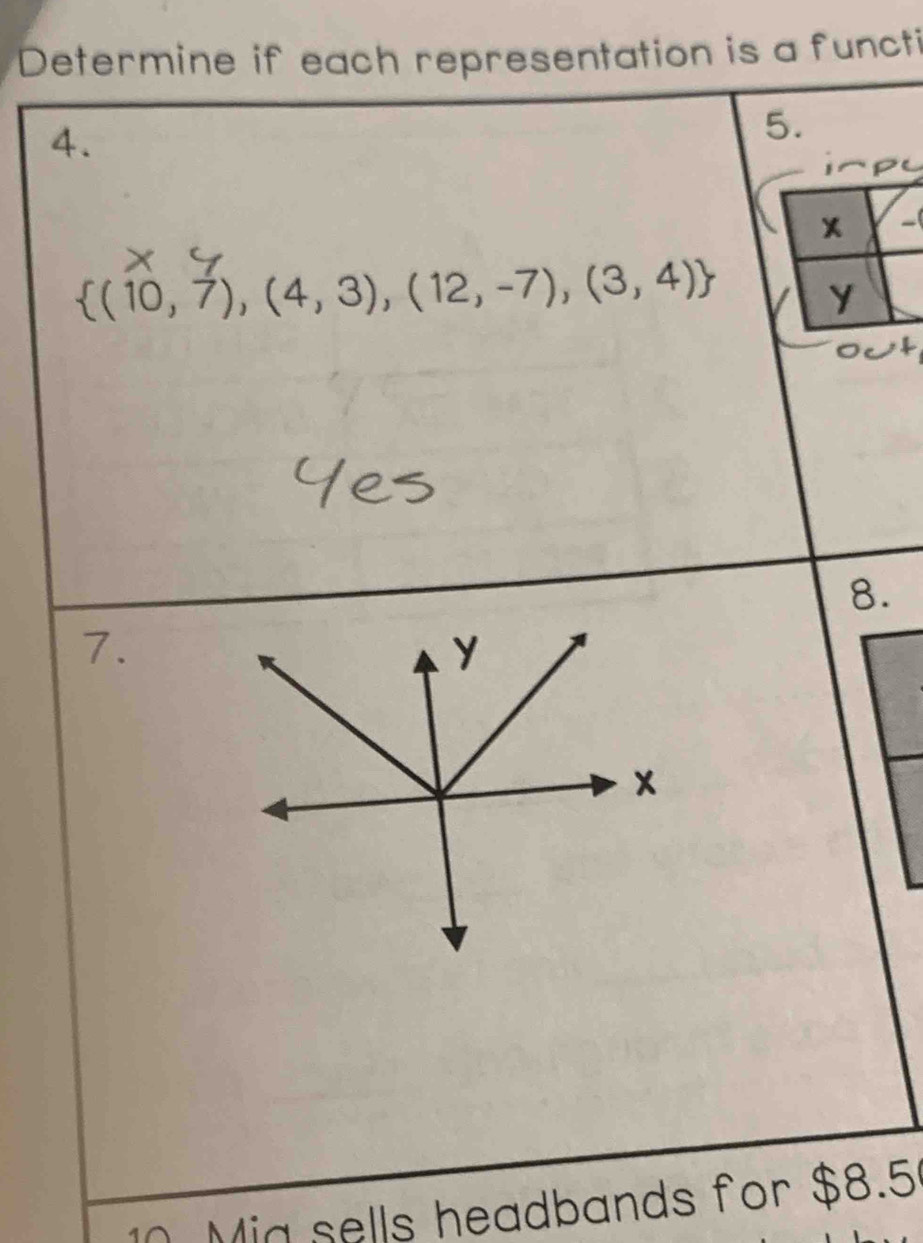 Determine if each representation is a functi 
4. 
5.
 (10,7),(4,3),(12,-7),(3,4)
8. 
7. 
10. Mia sells headbands for $8.5