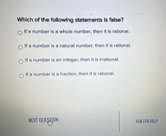 Which of the following statements is faise?
If a number is a whole number, then it is rational.
If a number is a natural number, then it is rational.
If a number is an integer, then it is irrational.
If a number is a fraction, then it is rational.
NEXT QUES ÇON ASK FOR HELP