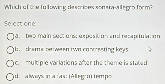 Which of the following describes sonata-allegro form?
Select one:
a. two main sections: exposition and recapitulation
b. drama between two contrasting keys
c. multiple variations after the theme is stated
d. always in a fast (Allegro) tempo