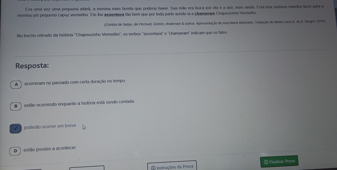 Era uma vez uma pequena aldeã, a menina mais bonita que poderia haver. Sua mãe era louca por ela e a avó, mais ainda. Esta boa senhora mandou fazer para a
menina um pequeno capuz vermelho. Ele lhe assentava tão bem que por toda parte aonde ia a chamavam Chapeuzinho Vermelho
(Contos de fadas: de Perrault, Grimm, Anderson & outros. Apresentação de Ana Maria Machado; Tradução de Maria Luiza X. de A. Borges 2010)
No trecho retirado da história "Chapeuzinho Vermelho", os verbos "assentava" e "chamavam" indicam que os fatos
Resposta:
A ) ocorreram no passado com certa duração no tempo.
B ) estão ocorrendo enquanto a história está sendo contada.
poderão ocorrer em breve
D ) estão prestes a acontecer.
Finalizar Prova
Instruções da Prova