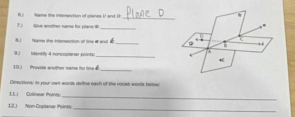 6.) Name the intersection of planes U and H; 
7.) Give another name for plane :_ 
S.) Name the intersection of line 4 and 
_ 
9.) Identify 4 noncoplanar points:_ 
10.) Provide another name for line _ 
Directions: In your own words define each of the vocab words below: 
11.) Colinear Points: 
_ 
_ 
12.) Non-Coplanar Points: