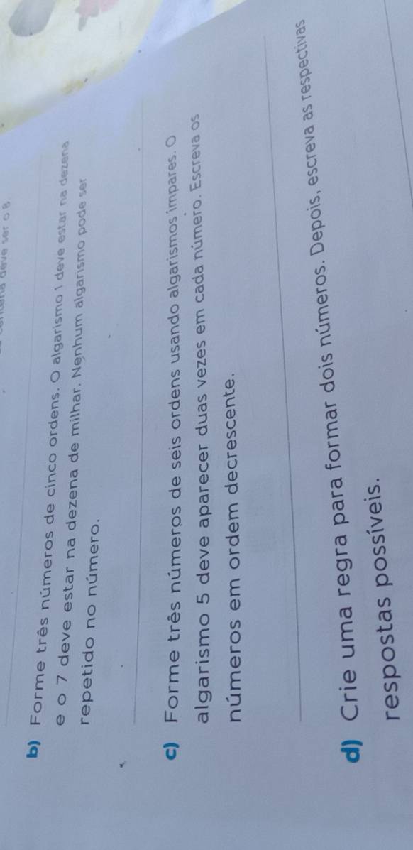 Nã dève ser o 8
b) Forme três números de cinco ordens. O algarismo 1 deve estar na dezena 
e o 7 deve estar na dezena de milhar. Nenhum algarismo pode ser 
repetido no número. 
_ 
c) Forme três números de seis ordens usando algarismos impares. O 
algarismo 5 deve aparecer duas vezes em cada número. Escreva os 
números em ordem decrescente. 
_ 
d) Crie uma regra para formar dois números. Depois, escreva as respectivas 
respostas possíveis.