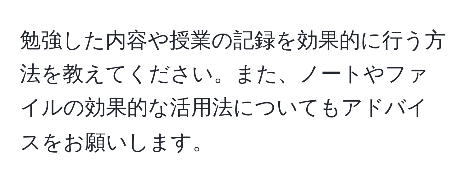 勉強した内容や授業の記録を効果的に行う方法を教えてください。また、ノートやファイルの効果的な活用法についてもアドバイスをお願いします。