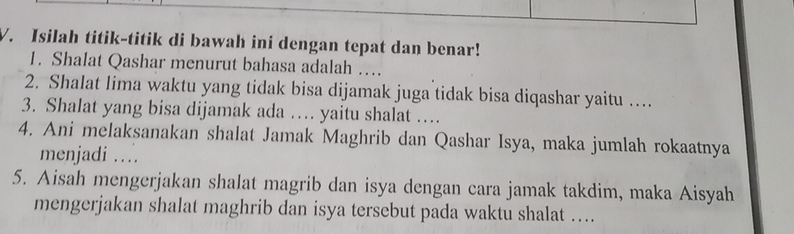 Isilah titik-titik di bawah ini dengan tepat dan benar! 
1. Shalat Qashar menurut bahasa adalah … 
2. Shalat lima waktu yang tidak bisa dijamak juga tidak bisa diqashar yaitu ….. 
3. Shalat yang bisa dijamak ada … yaitu shalat … 
4. Ani melaksanakan shalat Jamak Maghrib dan Qashar Isya, maka jumlah rokaatnya 
menjadi … 
5. Aisah mengerjakan shalat magrib dan isya dengan cara jamak takdim, maka Aisyah 
mengerjakan shalat maghrib dan isya tersebut pada waktu shalat ….