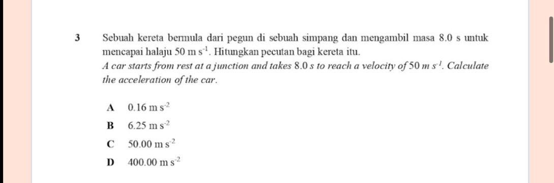 Sebuah kereta bermula dari pegun di sebuah simpang dan mengambil masa 8.0 s untuk
mencapai halaju 50ms^(-1). Hitungkan pecutan bagi kereta itu.
A car starts from rest at a junction and takes 8.0 s to reach a velocity of 50ms^(-1). Calculate
the acceleration of the car.
A 0.16ms^(-2)
B 6.25ms^(-2)
C 50.00ms^(-2)
D 400.00ms^(-2)