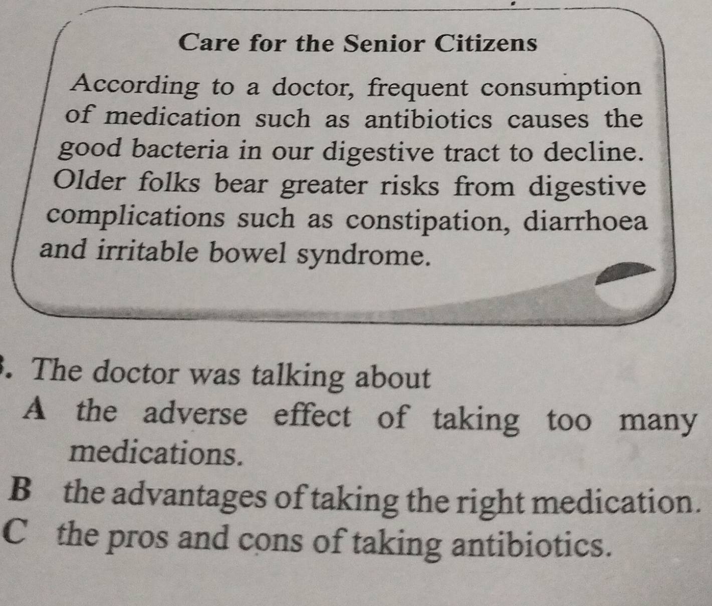 Care for the Senior Citizens
According to a doctor, frequent consumption
of medication such as antibiotics causes the
good bacteria in our digestive tract to decline.
Older folks bear greater risks from digestive
complications such as constipation, diarrhoea
and irritable bowel syndrome.
. The doctor was talking about
A the adverse effect of taking too many
medications.
B the advantages of taking the right medication.
C the pros and cons of taking antibiotics.